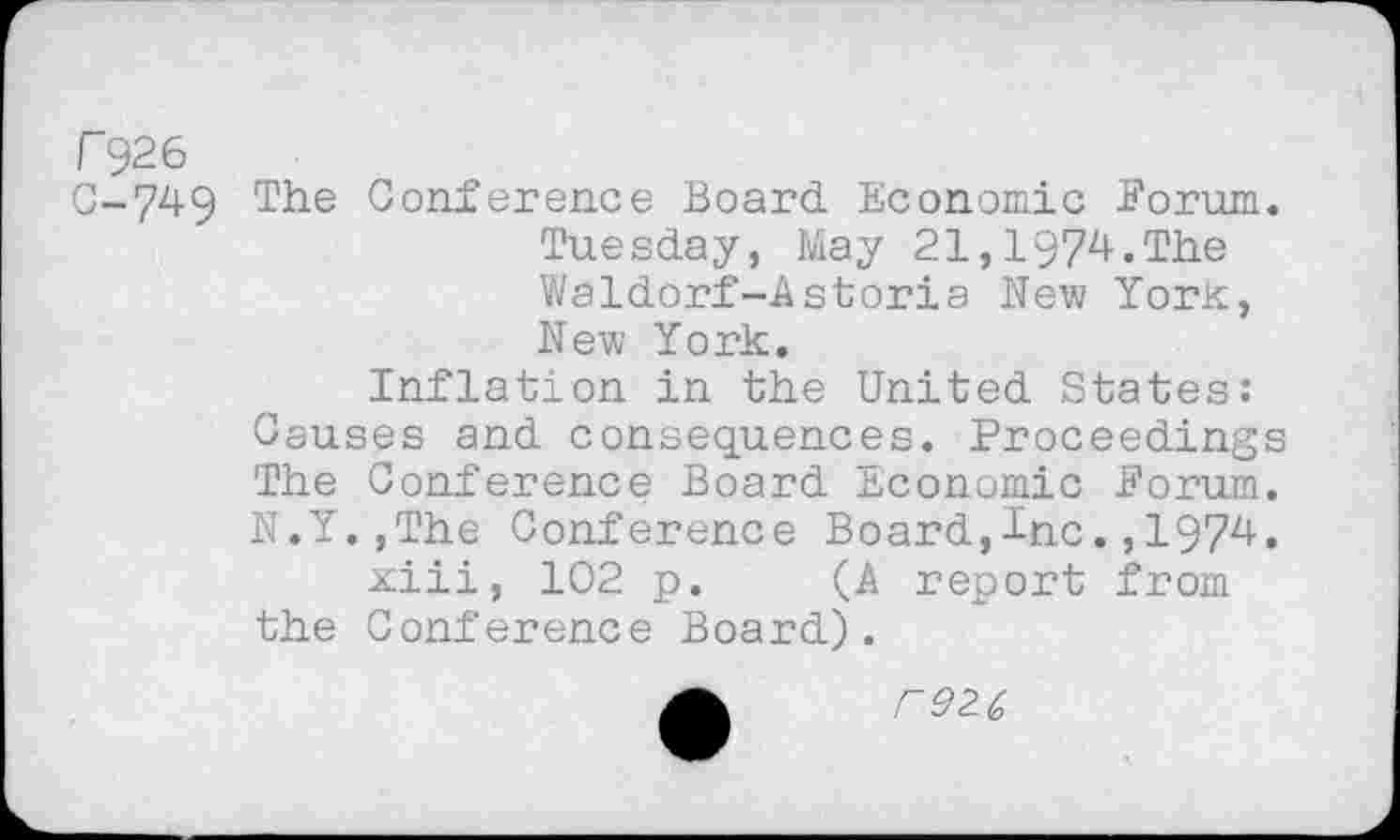 ﻿r 926 C-749
The Conference Board Economic Forum. Tuesday, May 21,1974.The Waldorf-Astoria New York, New York.
Inflation in the United States: Causes and consequences. Proceedings The Conference Board Economic Forum. N.Y.,The Conference Board,Inc.,1974.
xiii, 102 p. (A report from the Conference Board).
r92.(,